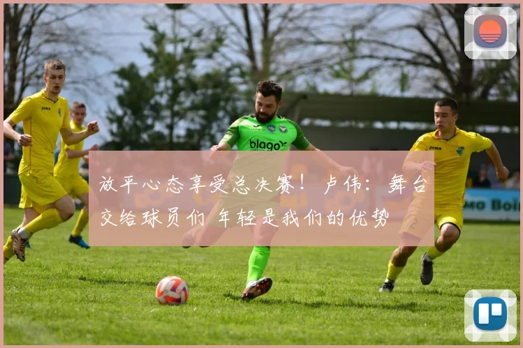 放平心态享受总决赛！卢伟：舞台交给球员们 年轻是我们的优势