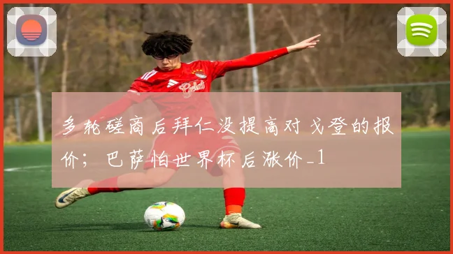 多轮磋商后拜仁没提高对戈登的报价；巴萨怕世界杯后涨价_1
